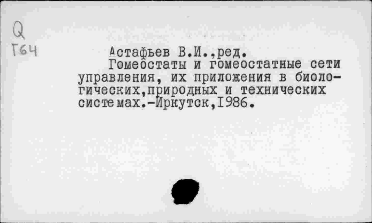 ﻿а
Г&Ч	Астафьев В.И.,ред.
Гомеостаты и гомеостатные сети управления, их приложения в биологических,природных и технических системах.-Иркутск,1986.